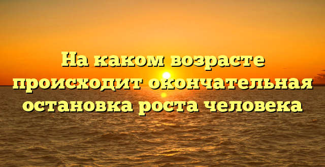 На каком возрасте происходит окончательная остановка роста человека