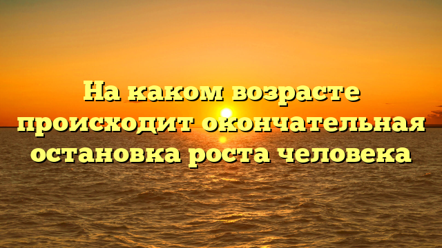 На каком возрасте происходит окончательная остановка роста человека