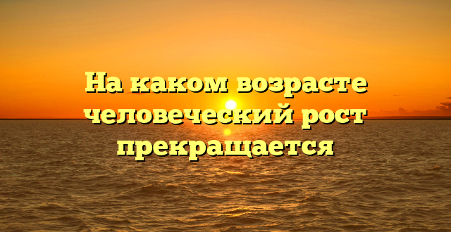 На каком возрасте человеческий рост прекращается