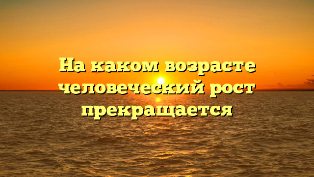 На каком возрасте человеческий рост прекращается