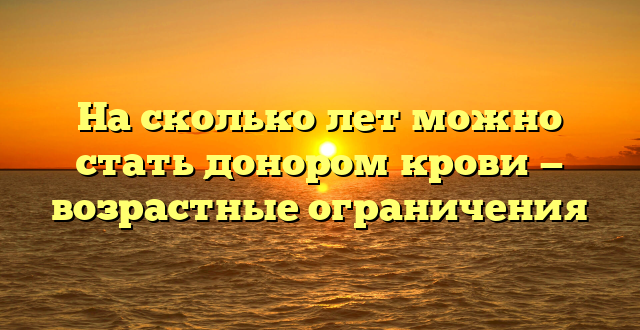 На сколько лет можно стать донором крови — возрастные ограничения