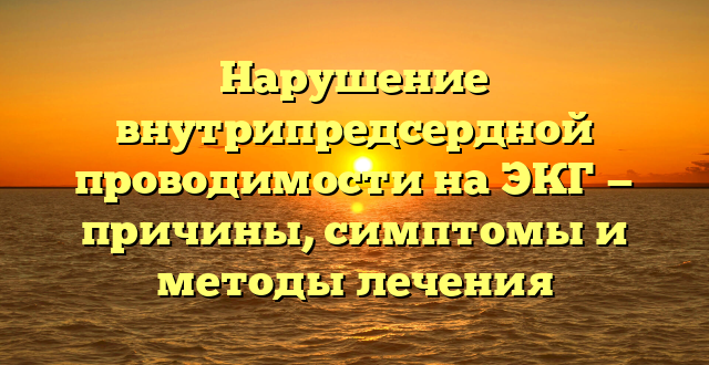 Нарушение внутрипредсердной проводимости на ЭКГ — причины, симптомы и методы лечения