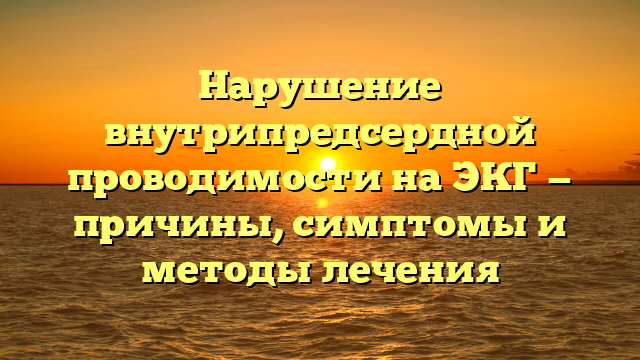 Нарушение внутрипредсердной проводимости на ЭКГ — причины, симптомы и методы лечения