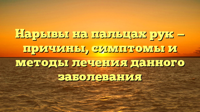 Нарывы на пальцах рук — причины, симптомы и методы лечения данного заболевания