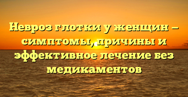 Невроз глотки у женщин — симптомы, причины и эффективное лечение без медикаментов