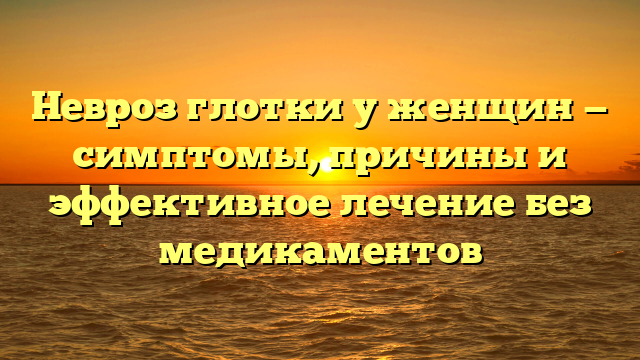 Невроз глотки у женщин — симптомы, причины и эффективное лечение без медикаментов