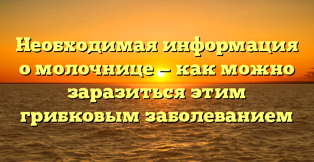 Необходимая информация о молочнице — как можно заразиться этим грибковым заболеванием