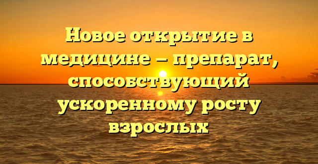 Новое открытие в медицине — препарат, способствующий ускоренному росту взрослых