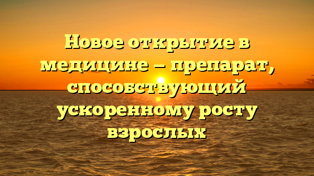 Новое открытие в медицине — препарат, способствующий ускоренному росту взрослых