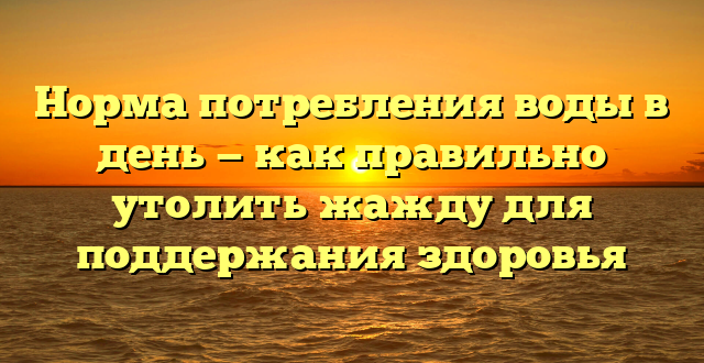 Норма потребления воды в день — как правильно утолить жажду для поддержания здоровья