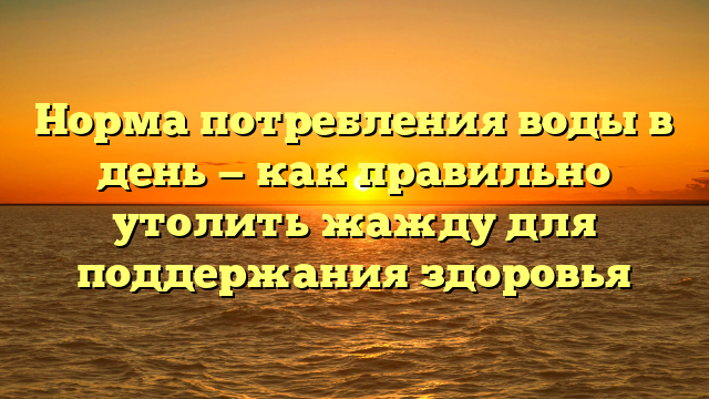 Норма потребления воды в день — как правильно утолить жажду для поддержания здоровья