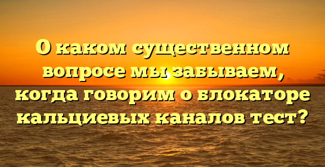 О каком существенном вопросе мы забываем, когда говорим о блокаторе кальциевых каналов тест?