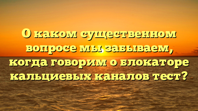 О каком существенном вопросе мы забываем, когда говорим о блокаторе кальциевых каналов тест?