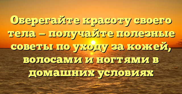 Оберегайте красоту своего тела — получайте полезные советы по уходу за кожей, волосами и ногтями в домашних условиях