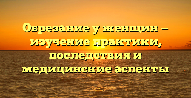 Обрезание у женщин — изучение практики, последствия и медицинские аспекты