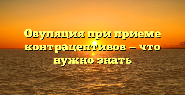 Овуляция при приеме контрацептивов — что нужно знать