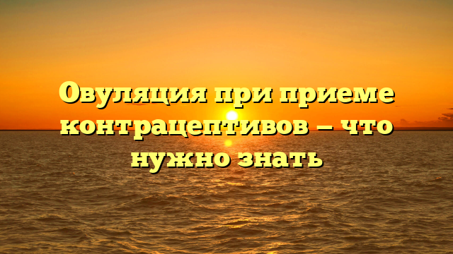 Овуляция при приеме контрацептивов — что нужно знать