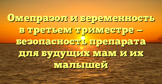 Омепразол и беременность в третьем триместре — безопасность препарата для будущих мам и их малышей