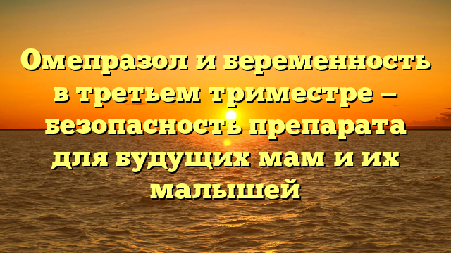 Омепразол и беременность в третьем триместре — безопасность препарата для будущих мам и их малышей