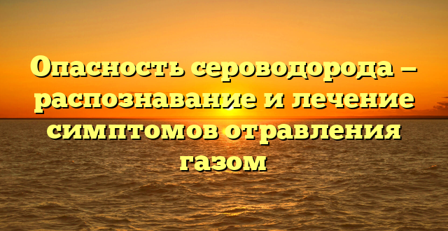 Опасность сероводорода — распознавание и лечение симптомов отравления газом