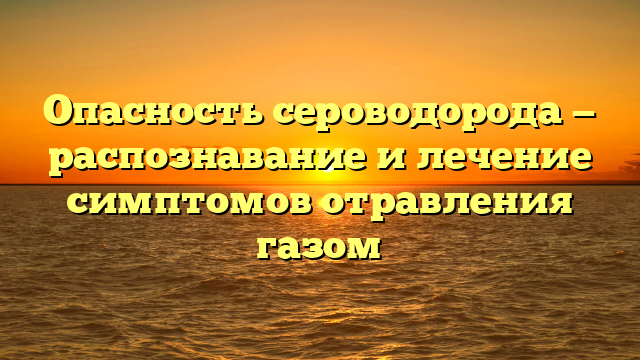 Опасность сероводорода — распознавание и лечение симптомов отравления газом