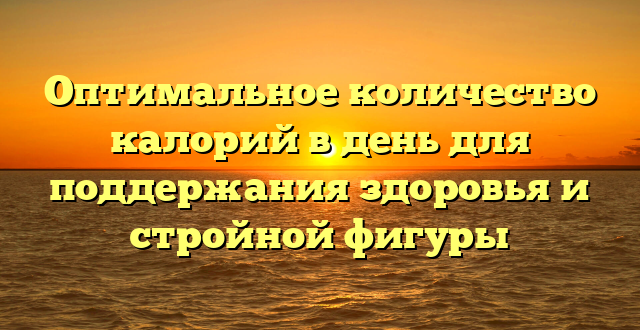 Оптимальное количество калорий в день для поддержания здоровья и стройной фигуры