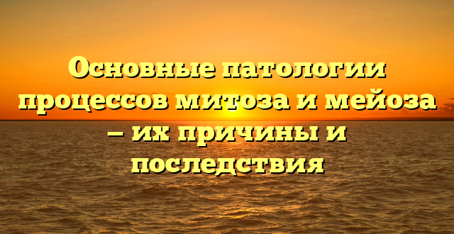 Основные патологии процессов митоза и мейоза — их причины и последствия