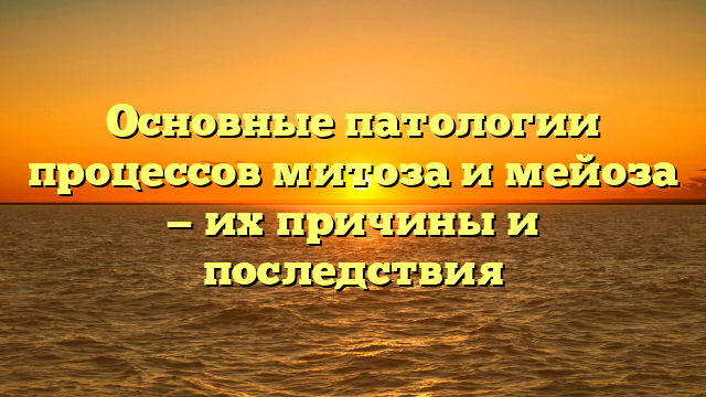 Основные патологии процессов митоза и мейоза — их причины и последствия