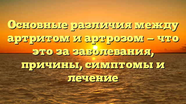 Основные различия между артритом и артрозом — что это за заболевания, причины, симптомы и лечение