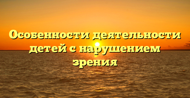 Особенности деятельности детей с нарушением зрения