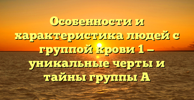 Особенности и характеристика людей с группой крови 1 — уникальные черты и тайны группы А