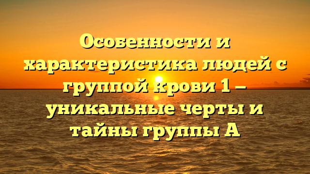 Особенности и характеристика людей с группой крови 1 — уникальные черты и тайны группы А