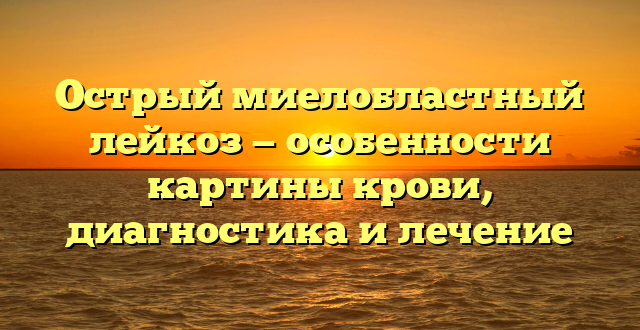 Острый миелобластный лейкоз — особенности картины крови, диагностика и лечение