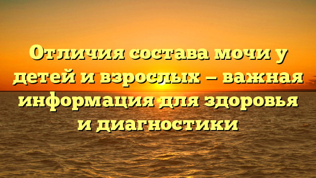 Отличия состава мочи у детей и взрослых — важная информация для здоровья и диагностики