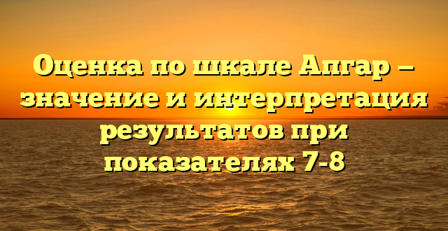 Оценка по шкале Апгар — значение и интерпретация результатов при показателях 7-8