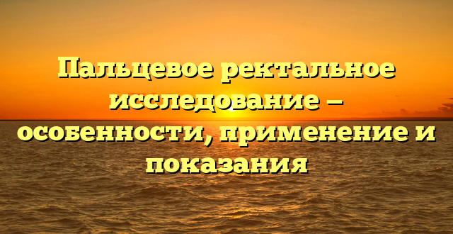 Пальцевое ректальное исследование — особенности, применение и показания