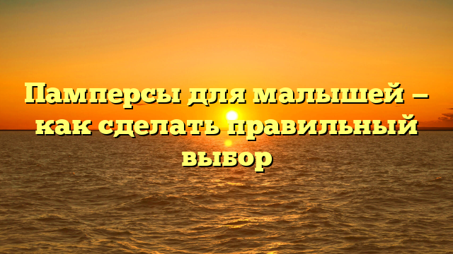 Памперсы для малышей — как сделать правильный выбор