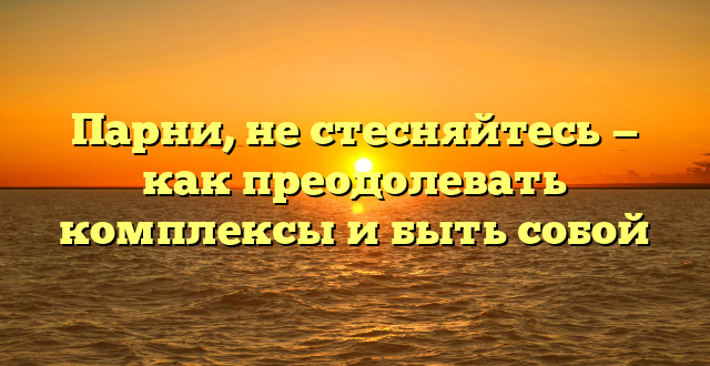 Парни, не стесняйтесь — как преодолевать комплексы и быть собой