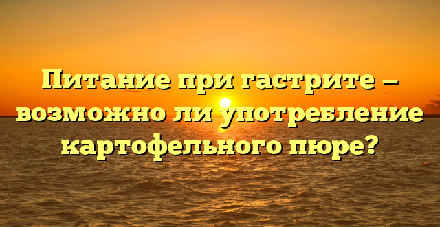 Питание при гастрите — возможно ли употребление картофельного пюре?