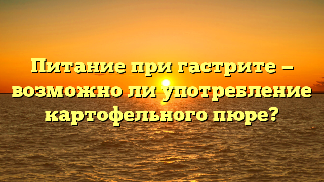 Питание при гастрите — возможно ли употребление картофельного пюре?