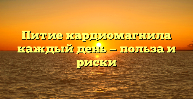 Питие кардиомагнила каждый день — польза и риски