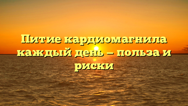 Питие кардиомагнила каждый день — польза и риски