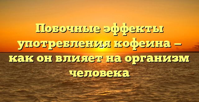 Побочные эффекты употребления кофеина — как он влияет на организм человека