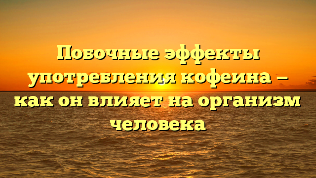 Побочные эффекты употребления кофеина — как он влияет на организм человека