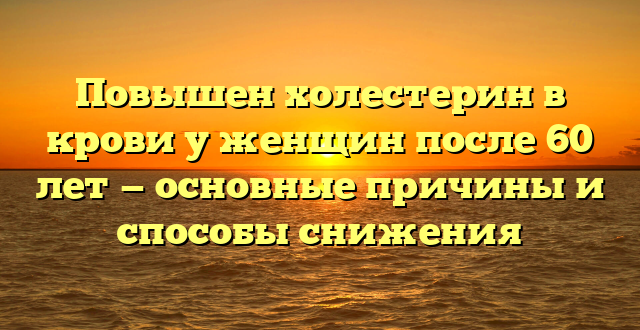 Повышен холестерин в крови у женщин после 60 лет — основные причины и способы снижения