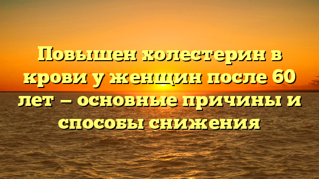 Повышен холестерин в крови у женщин после 60 лет — основные причины и способы снижения