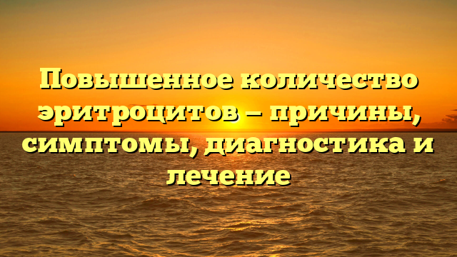 Повышенное количество эритроцитов — причины, симптомы, диагностика и лечение