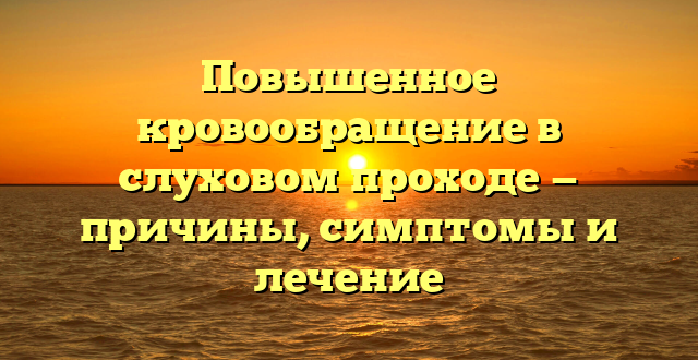 Повышенное кровообращение в слуховом проходе — причины, симптомы и лечение