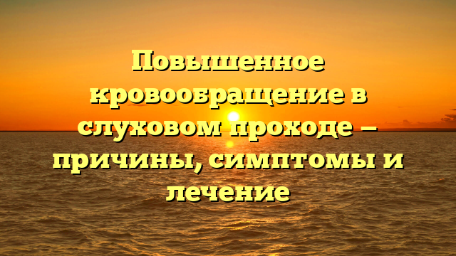 Повышенное кровообращение в слуховом проходе — причины, симптомы и лечение