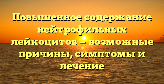 Повышенное содержание нейтрофильных лейкоцитов — возможные причины, симптомы и лечение